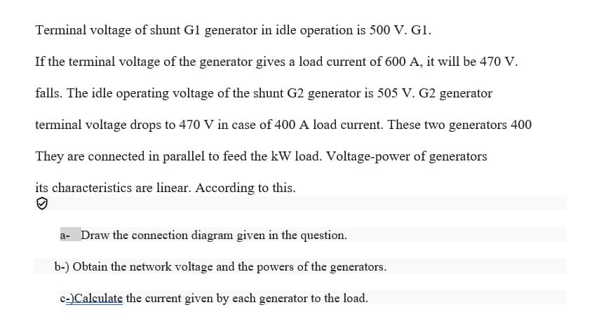 Terminal voltage of shunt G1 generator in idle operation is 500 V. G1.
If the terminal voltage of the generator gives a load current of 600 A, it will be 470 V.
falls. The idle operating voltage of the shunt G2 generator is 505 V. G2 generator
terminal voltage drops to 470 V in case of 400 A load current. These two generators 400
They are connected in parallel to feed the kW load. Voltage-power of generators
its characteristics are linear. According to this.
a- Draw the connection diagram given in the question.
b-) Obtain the network voltage and the powers of the generators.
c-)Calculate the current given by each generator to the load.

