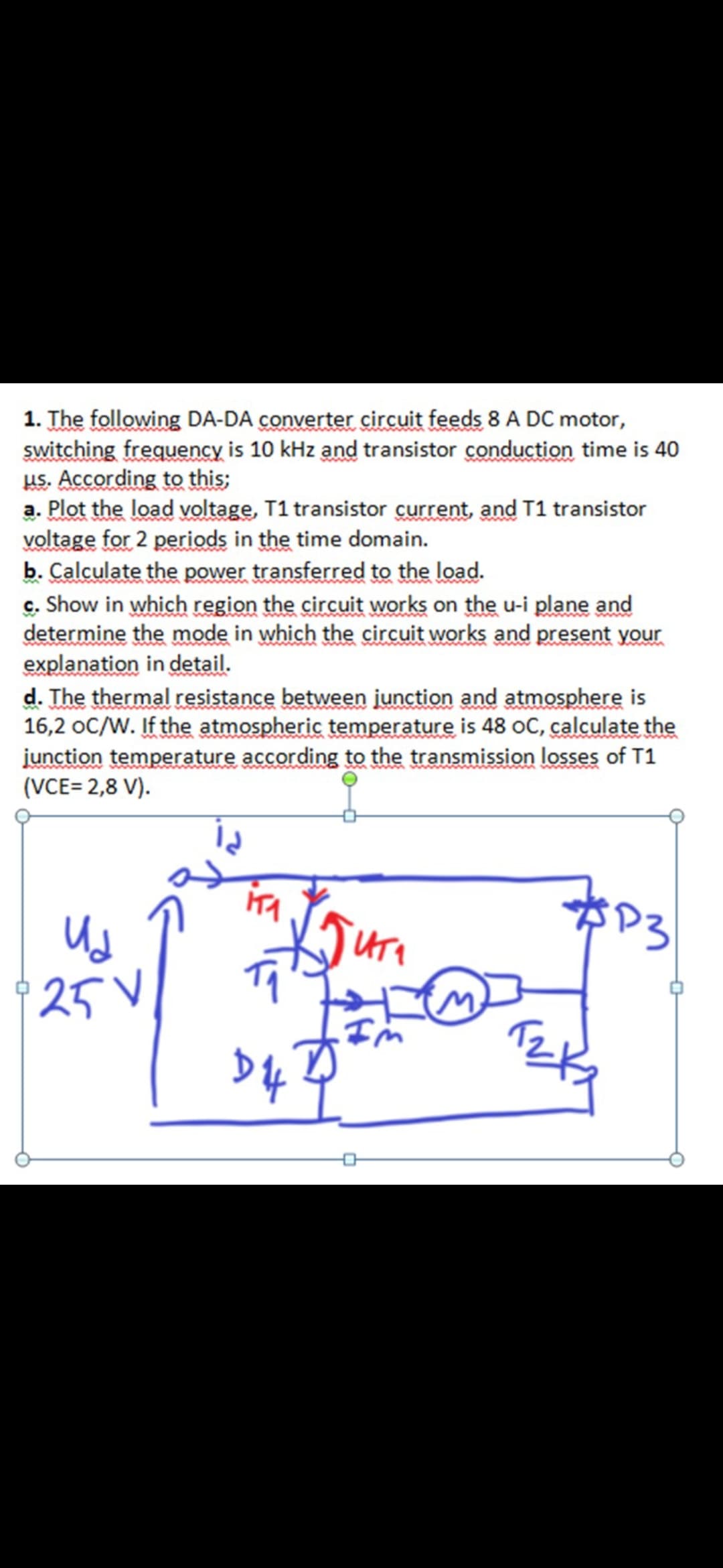 1. The following DA-DA converter circuit feeds 8 A DC motor,
switching frequency is 10 kHz and transistor conduction time is 40
us. According to this;
a. Plot the load voltage, T1 transistor current, and T1 transistor
voltage for 2 periods in the time domain.
b. Calculate the power transferred to the load.
c. Show in which region the circuit works on the u-i plane and
determine the mode in which the circuit works and present your
explanation in detail.
d. The thermal resistance between junction and atmosphere is
16,2 oC/W. If the atmospheric temperature is 48 oC, calculate the
junction temperature according to the transmission losses of T1
(VCE= 2,8 V).
25V
