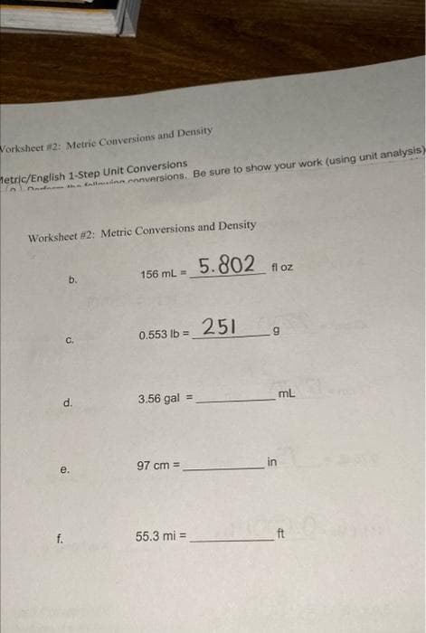 Worksheet #2: Metric Conversions and Density
Metric/English 1-Step Unit Conversions
of the fall
Worksheet #2: Metric Conversions and Density
b.
C.
d.
f.
e.
onversions. Be sure to show your work (using unit analysis)
156 mL =
0.553 lb = 251
3.56 gal =
97 cm =
5.802
55.3 mi =
fl oz
mL
in
ft