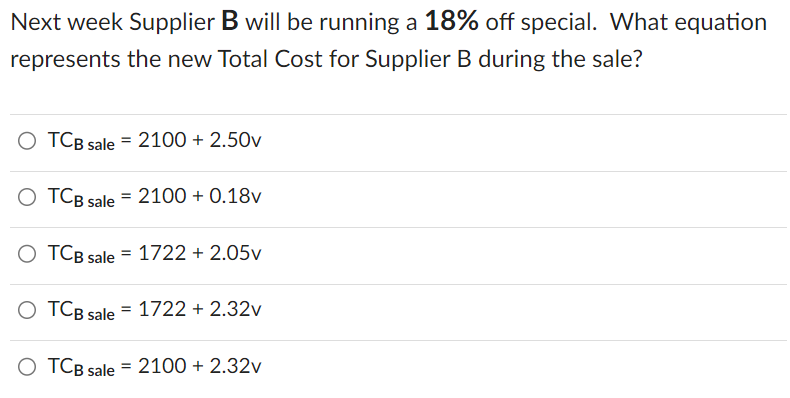 Next week Supplier B will be running a 18% off special. What equation
represents the new Total Cost for Supplier B during the sale?
TCB sale = 2100 + 2.50v
O TCB sale = 2100 + 0.18v
O TCB sale
O TCB sale = 1722 +2.32v
O TCB sale = 2100 + 2.32v
=
1722 + 2.05v