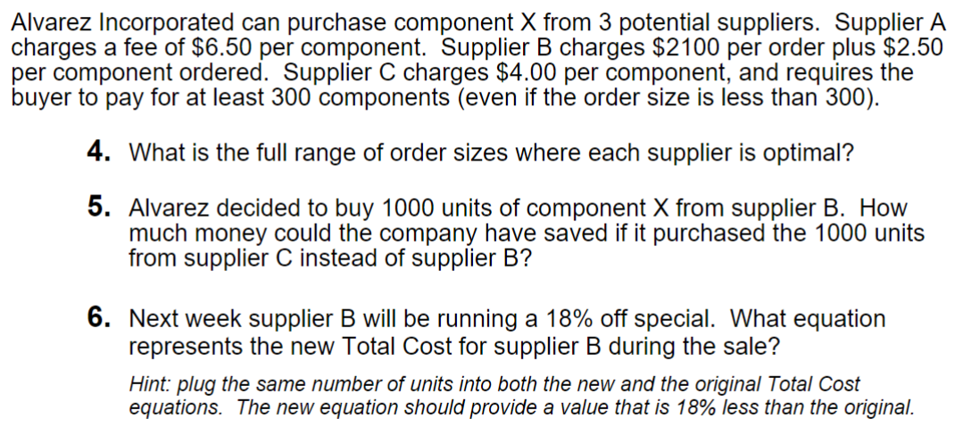 Alvarez Incorporated can purchase component X from 3 potential suppliers. Supplier A
charges a fee of $6.50 per component. Supplier B charges $2100 per order plus $2.50
per component ordered. Supplier C charges $4.00 per component, and requires the
buyer to pay for at least 300 components (even if the order size is less than 300).
4. What is the full range of order sizes where each supplier is optimal?
5. Alvarez decided to buy 1000 units of component X from supplier B. How
much money could the company have saved if it purchased the 1000 units
from supplier C instead of supplier B?
6. Next week supplier B will be running a 18% off special. What equation
represents the new Total Cost for supplier B during the sale?
Hint: plug the same number of units into both the new and the original Total Cost
equations. The new equation should provide a value that is 18% less than the original.
