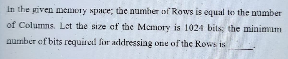 In the given memory space; the number of Rows is equal to the number
of Columns. Let the size of the Memory is 1024 bits; the minimum
number of bits required for addressing one of the Rows is