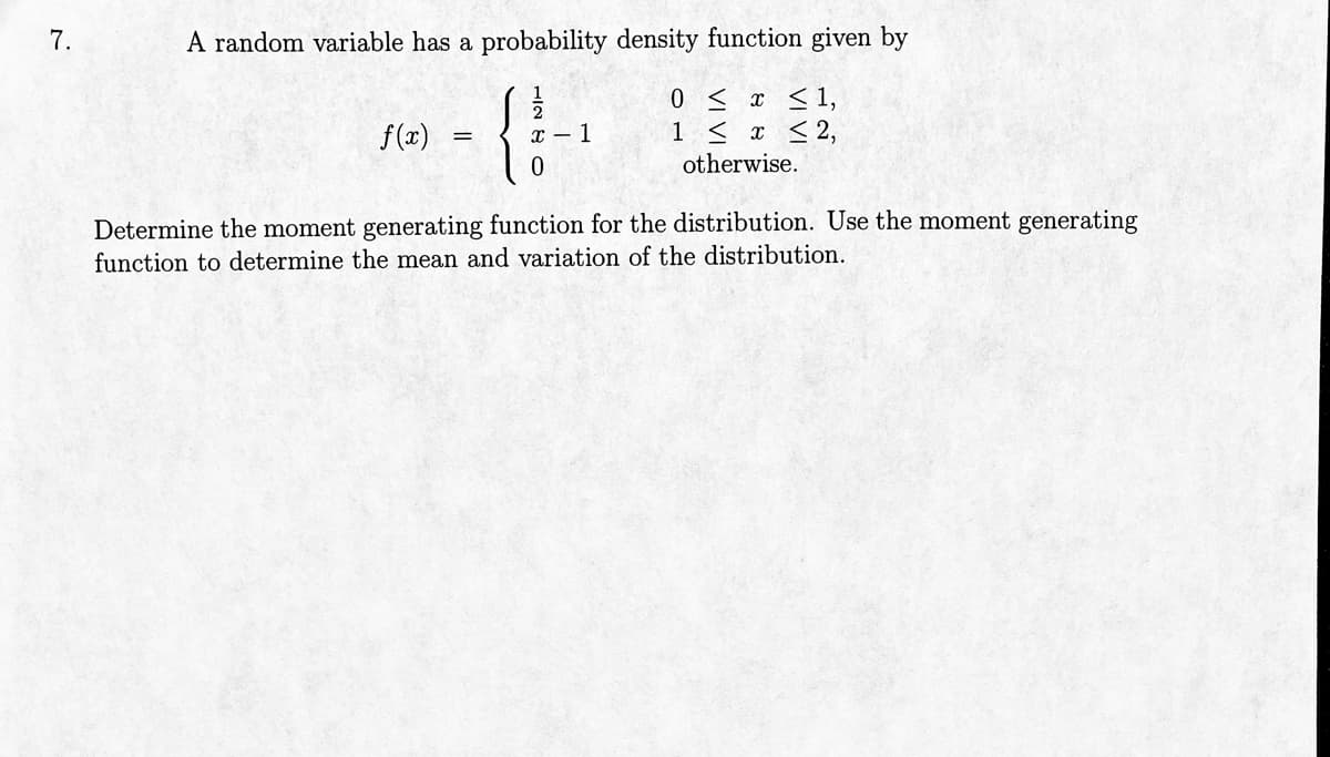 7.
A random variable has a probability density function given by
=
-11-
{
x-1
0 ≤ x ≤ 1,
1 ≤ x ≤ 2,
otherwise.
0
f(x)
Determine the moment generating function for the distribution. Use the moment generating
function to determine the mean and variation of the distribution.