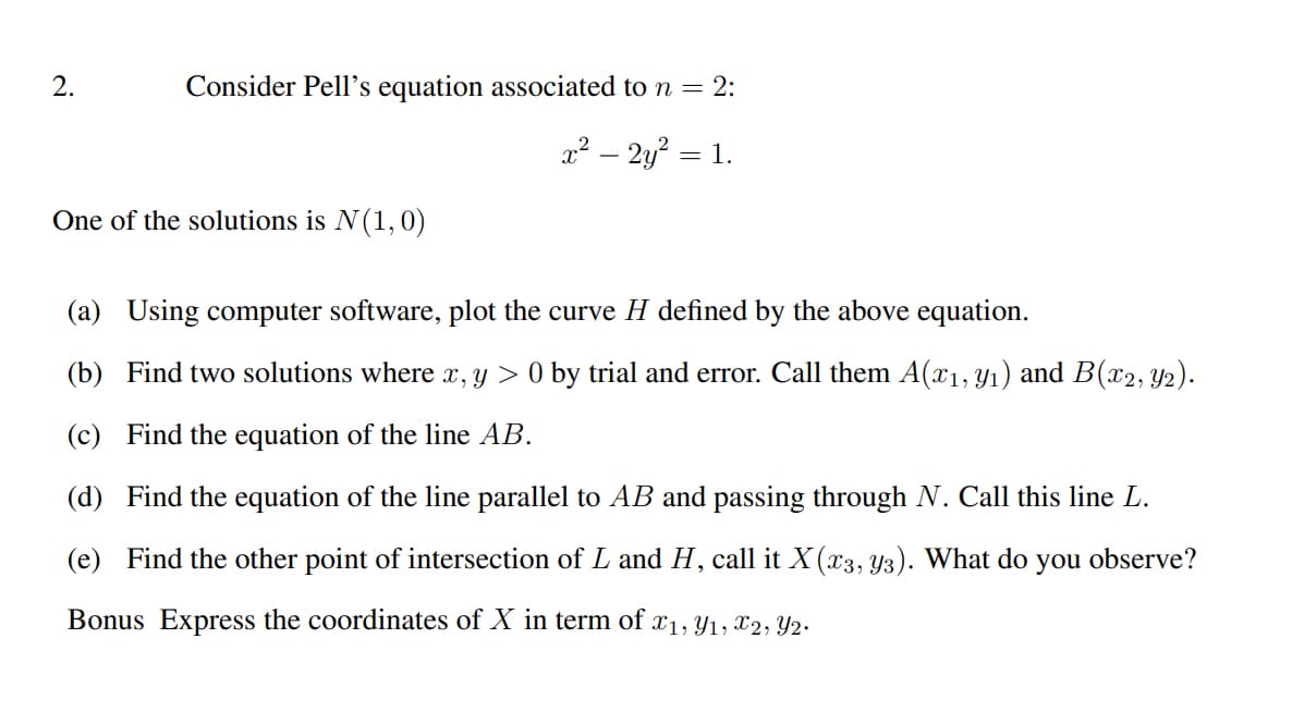 2.
Consider Pell's equation associated to n = 2:
x² - 2y² = 1.
One of the solutions is N(1, 0)
(a) Using computer software, plot the curve H defined by the above equation.
(b) Find two solutions where x, y > 0 by trial and error. Call them A(x₁, y₁) and B(x2, Y2).
(c) Find the equation of the line AB.
(d) Find the equation of the line parallel to AB and passing through N. Call this line L.
(e) Find the other point of intersection of L and H, call it X (x3, y3). What do you observe?
Bonus Express the coordinates of X in term of x1, y1, x2, Y2.