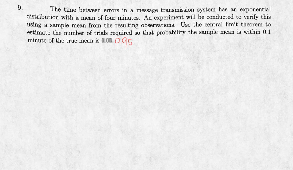 9.
The time between errors in a message transmission system has an exponential
distribution with a mean of four minutes. An experiment will be conducted to verify this
using a sample mean from the resulting observations. Use the central limit theorem to
estimate the number of trials required so that probability the sample mean is within 0.1
minute of the true mean is 0.95