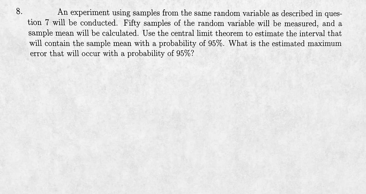 8.
An experiment using samples from the same random variable as described in ques-
tion 7 will be conducted. Fifty samples of the random variable will be measured, and a
sample mean will be calculated. Use the central limit theorem to estimate the interval that
will contain the sample mean with a probability of 95%. What is the estimated maximum
error that will occur with a probability of 95%?