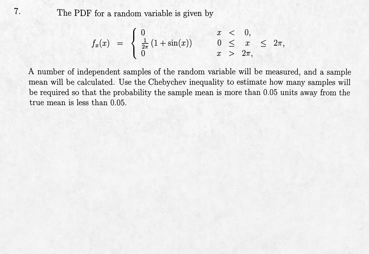 7.
The PDF for a random variable is given by
{}
0
fx(x)
=
(1 + sin(x))
X < 0,
0 ≤ x < 2π,
X > 2π,
A number of independent samples of the random variable will be measured, and a sample
mean will be calculated. Use the Chebychev inequality to estimate how many samples will
be required so that the probability the sample mean is more than 0.05 units away from the
true mean is less than 0.05.
