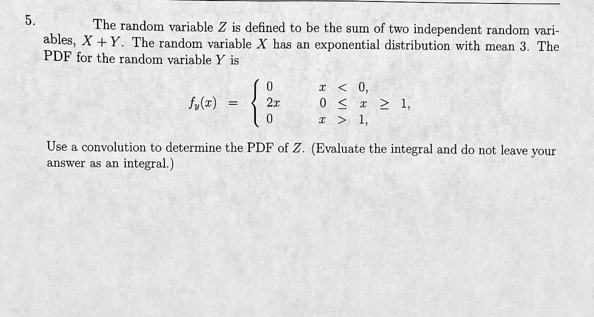 5.
The random variable Z is defined to be the sum of two independent random vari-
ables, X+Y. The random variable X has an exponential distribution with mean 3. The
PDF for the random variable Y is
fy(x)
=
{
0
2x
0
X
< 0,
0 < x ≥ 1,
x > 1,
Use a convolution to determine the PDF of Z. (Evaluate the integral and do not leave your
answer as an integral.)