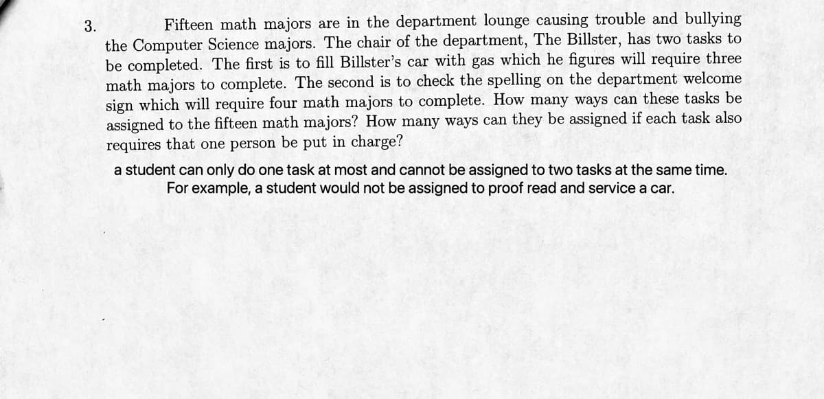 3.
Fifteen math majors are in the department lounge causing trouble and bullying
the Computer Science majors. The chair of the department, The Billster, has two tasks to
be completed. The first is to fill Billster's car with gas which he figures will require three
math majors to complete. The second is to check the spelling on the department welcome
sign which will require four math majors to complete. How many ways can these tasks be
assigned to the fifteen math majors? How many ways can they be assigned if each task also
requires that one person be put in charge?
a student can only do one task at most and cannot be assigned to two tasks at the same time.
For example, a student would not be assigned to proof read and service a car.
