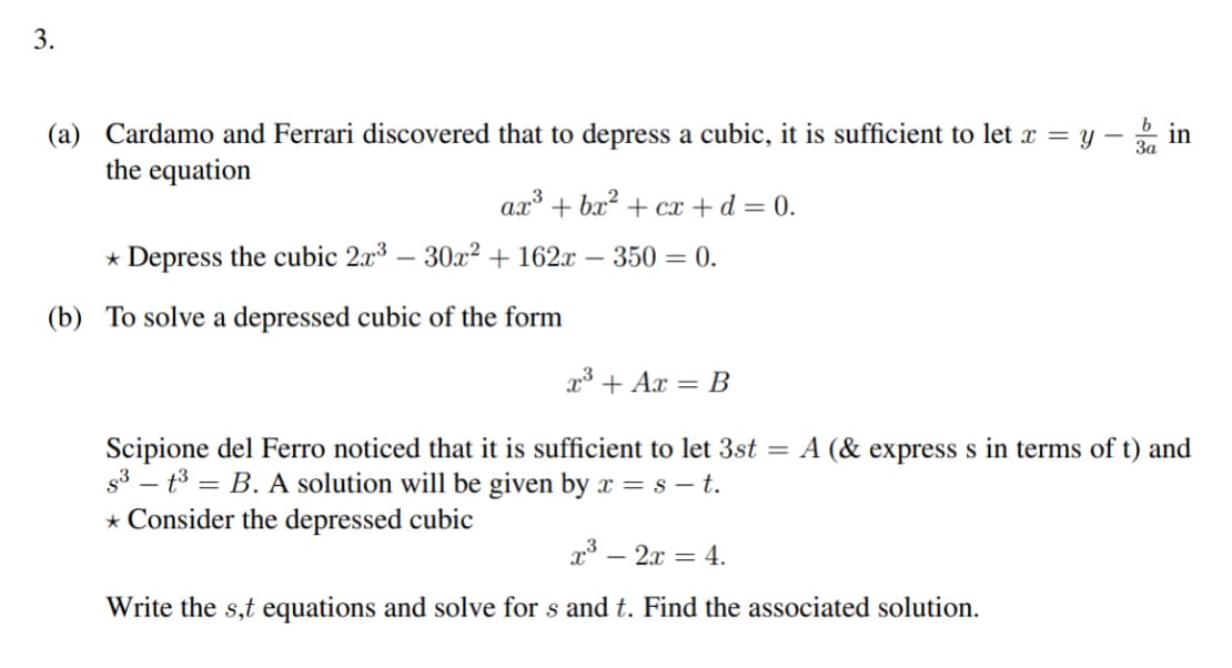 3.
(a) Cardamo and Ferrari discovered that to depress a cubic, it is sufficient to let x = y
the equation
ax³ + bx² + cx + d = 0.
* Depress the cubic 2x³ - 30x² + 162x - 350 = 0.
(b) To solve a depressed cubic of the form
T
x³ - 2x = 4.
Write the s,t equations and solve for s and t. Find the associated solution.
3a
.5
x³ + Ax = B
Scipione del Ferro noticed that it is sufficient to let 3st = A (& express s in terms of t) and
S³-t³ = B. A solution will be given by x = s — t.
* Consider the depressed cubic