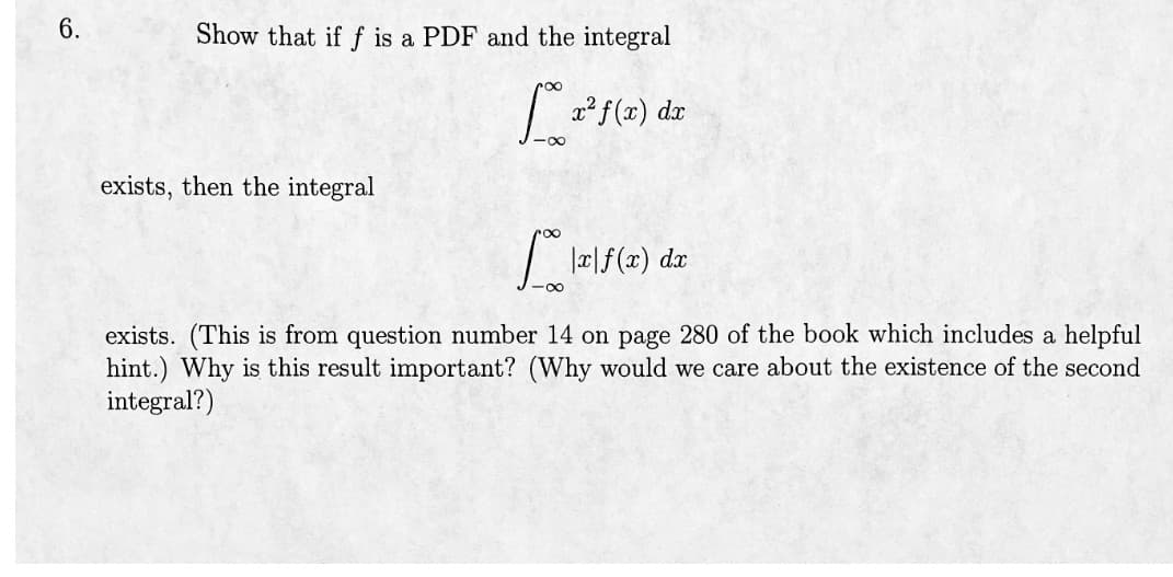 6.
Show that if f is a PDF and the integral
[* x²ƒ(x) dx
exists, then the integral
|x|f(x) dx
exists. (This is from question number 14 on page 280 of the book which includes a helpful
hint.) Why is this result important? (Why would we care about the existence of the second
integral?)