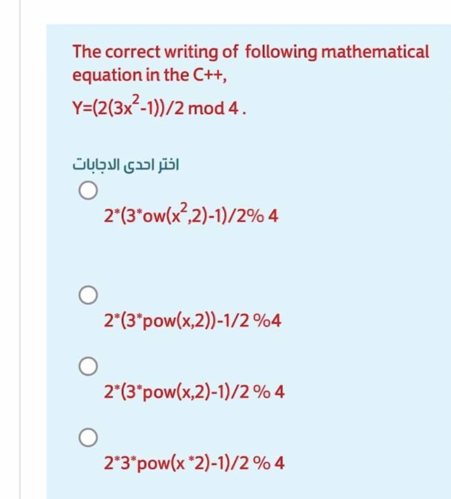 The correct writing of following mathematical
equation in the C++,
Y=(2(3x²-1))/2 mod 4.
اختر احدى الدجابات
2*(3*ow(x?,2)-1)/2% 4
2*(3*pow(x,2))-1/2 %4
2"(3"pow(x,2)-1)/2 % 4
2*3*pow(x *2)-1)/2 % 4
