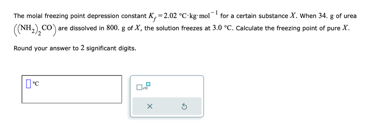 1
The molal freezing point depression constant K=2.02 °C kg⋅mol for a certain substance X. When 34. g of urea
₂ CO):
со
are dissolved in 800. g of X, the solution freezes at 3.0 °C. Calculate the freezing point of pure X.
((NH2),C
Round your answer to 2 significant digits.
°C
x10
X