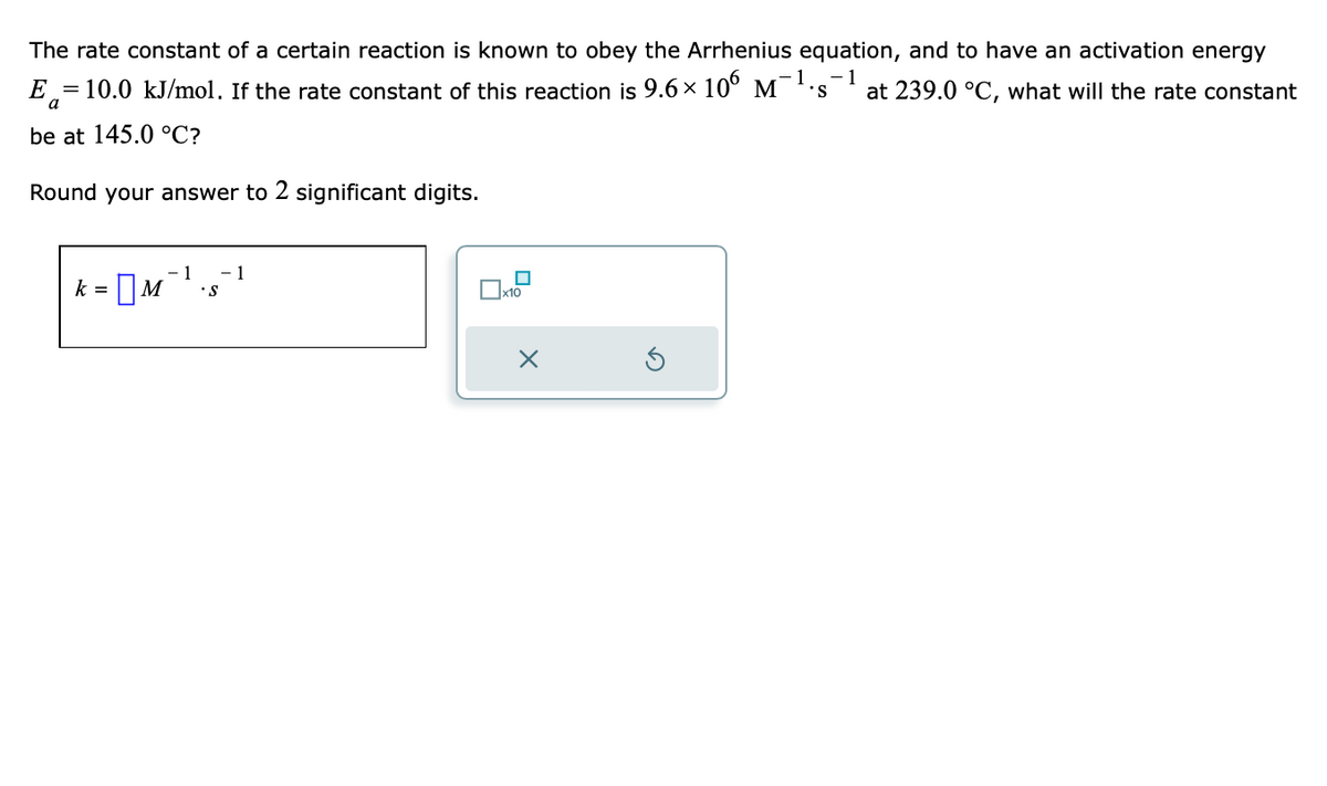 The rate constant of a certain reaction is known to obey the Arrhenius equation, and to have an activation energy
-1
E = 10.0 kJ/mol. If the rate constant of this reaction is 9.6× 106 M-¹.s at 239.0 °C, what will the rate constant
be at 145.0 °C?
Round your answer to 2 significant digits.
1 - 1
k=M •S
x10
x