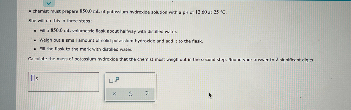 A chemist must prepare 850.0 mL of potassium hydroxide solution with a pH of 12.60 at 25 °C.
She will do this in three steps:
• Fill a 850.0 mL volumetric flask about halfway with distilled water.
• Weigh out a small amount of solid potassium hydroxide and add it to the flask.
.
Fill the flask to the mark with distilled water.
Calculate the mass of potassium hydroxide that the chemist must weigh out in the second step. Round your answer to 2 significant digits.
6.0
0x10
X
Ś
?