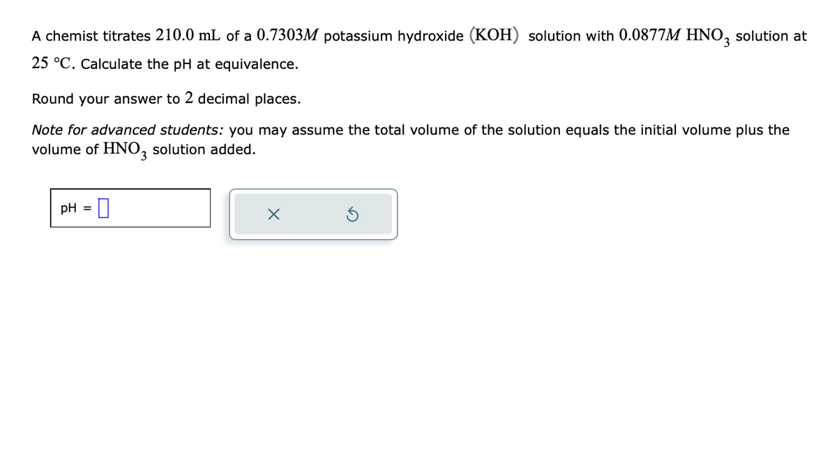 A chemist titrates 210.0 mL of a 0.7303M potassium hydroxide (KOH) solution with 0.0877M HNO3 solution at
25 °C. Calculate the pH at equivalence.
Round your answer to 2 decimal places.
Note for advanced students: you may assume the total volume of the solution equals the initial volume plus the
volume of HNO3 solution added.
pH =
X