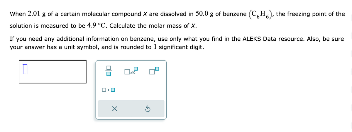 When 2.01 g of a certain molecular compound X are dissolved in 50.0 g of benzene (CH), the freezing point of the
solution is measured to be 4.9 °C. Calculate the molar mass of X.
If you need any additional information on benzene, use only what you find in the ALEKS Data resource. Also, be sure
your answer has a unit symbol, and is rounded to 1 significant digit.
0
ロ・ロ
X
x10