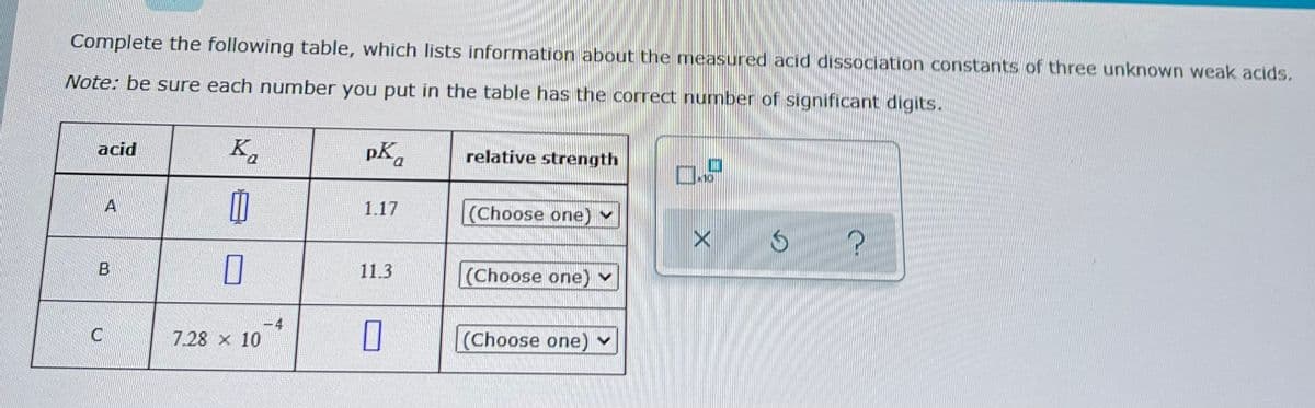 Complete the following table, which lists information about the measured acid dissociation constants of three unknown weak acids.
Note: be sure each number you put in the table has the correct number of significant digits.
acid
B
C
Ka
M
0
7.28 x 10
pK
1.17
11.3
0
relative strength
(Choose one) ✓
(Choose one) ✓
(Choose one) ✓
O
*10
X
?