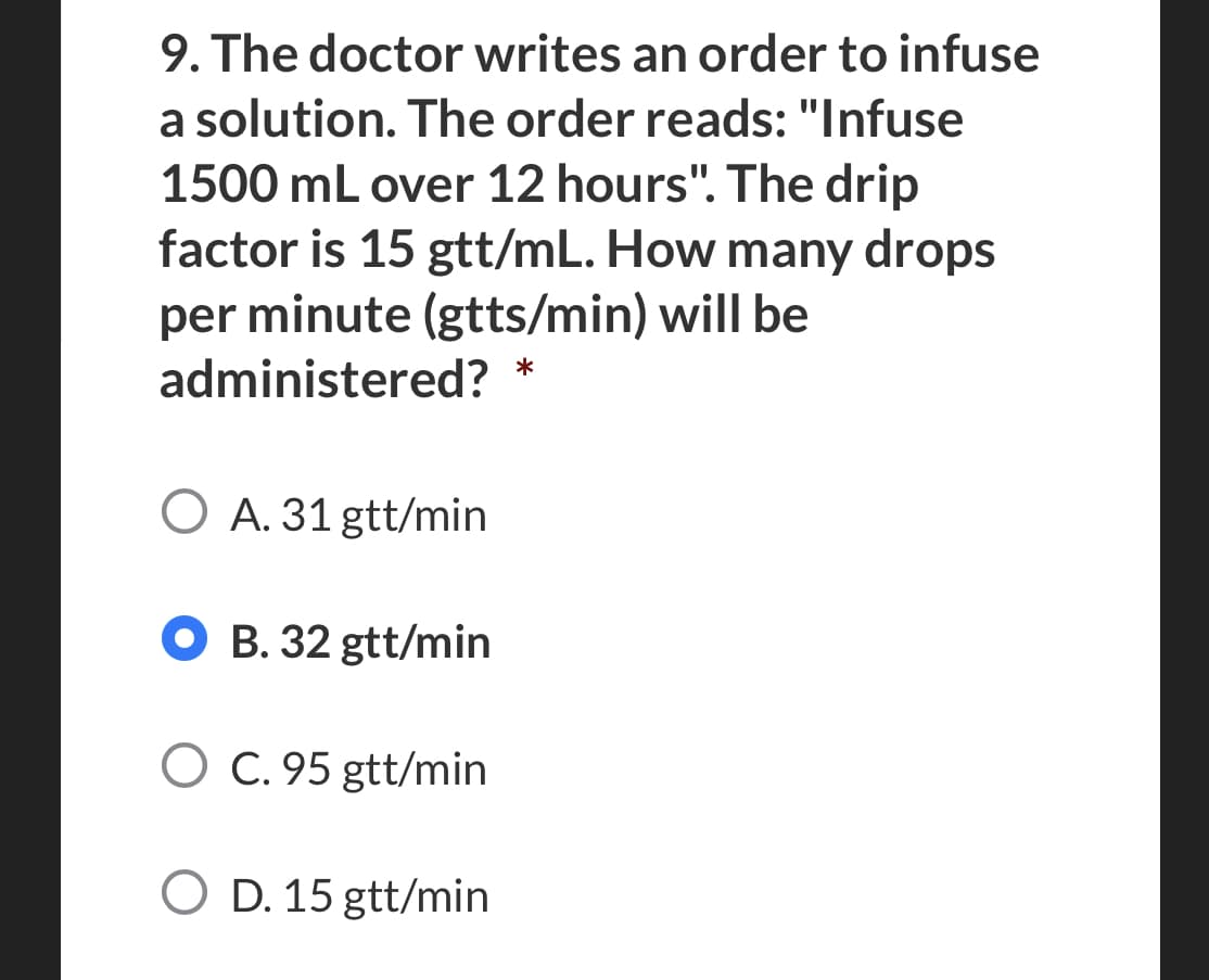 9. The doctor writes an order to infuse
a solution. The order reads: "Infuse
1500 mL over 12 hours". The drip
factor is 15 gtt/mL. How many drops
per minute (gtts/min) will be
administered?
*
O A. 31 gtt/min
B. 32 gtt/min
O C. 95 gtt/min
O D. 15 gtt/min