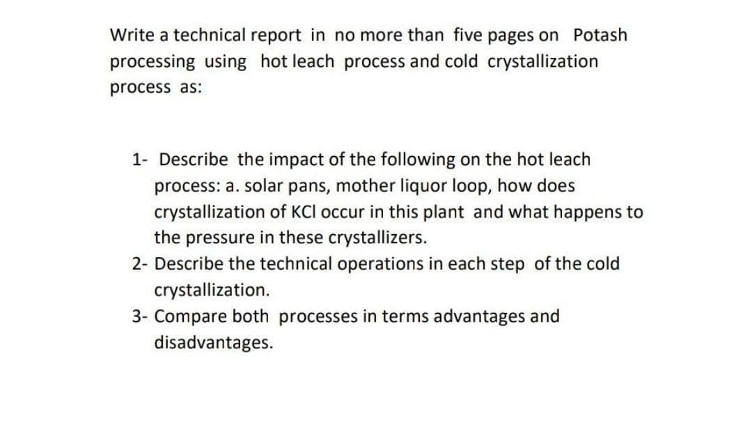 Write a technical report in no more than five pages on Potash
processing using hot leach process and cold crystallization
process as:
1- Describe the impact of the following on the hot leach
process: a. solar pans, mother liquor loop, how does
crystallization of KCI occur in this plant and what happens to
the pressure in these crystallizers.
2- Describe the technical operations in each step of the cold
crystallization.
3- Compare both processes in terms advantages and
disadvantages.
