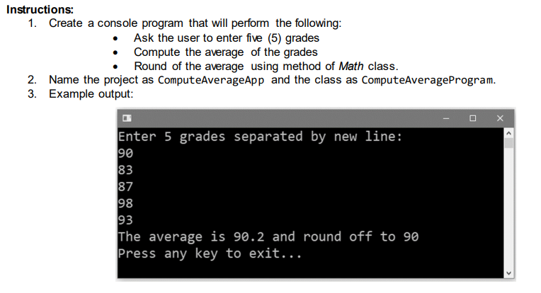 Instructions:
1. Create a console program that will perform the following:
Ask the user to enter five (5) grades
Compute the average of the grades
Round of the average using method of Math class.
2. Name the project as ComputeAverageApp and the class as ComputeAverageProgram.
3. Example output:
Enter 5 grades separated by new line:
90
83
87
98
93
The average is 90.2 and round off to 90
Press any key to exit...
