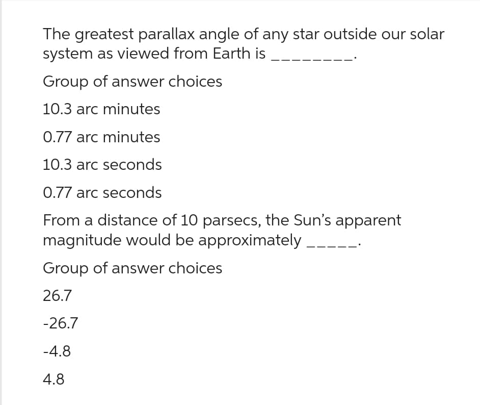 The greatest parallax angle of any star outside our solar
system as viewed from Earth is
Group of answer choices
10.3 arc minutes
0.77 arc minutes
10.3 arc seconds
0.77 arc seconds
From a distance of 10 parsecs, the Sun's apparent
magnitude would be approximately
Group of answer choices
26.7
-26.7
-4.8
4.8
