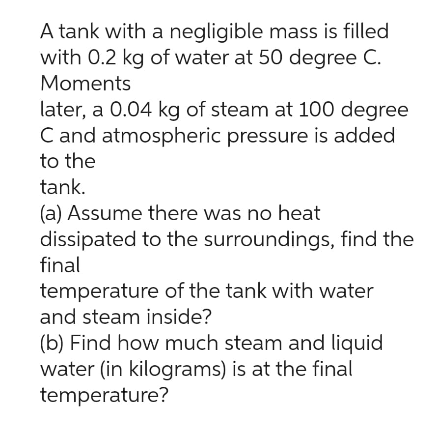 A tank with a negligible mass is filled
with 0.2 kg of water at 50 degree C.
Moments
later, a 0.04 kg of steam at 100 degree
C and atmospheric pressure is added
to the
tank.
(a) Assume there was no heat
dissipated to the surroundings, find the
final
temperature of the tank with water
and steam inside?
(b) Find how much steam and liquid
water (in kilograms) is at the final
temperature?
