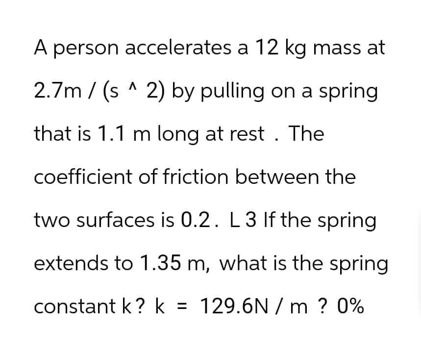 A person accelerates a 12 kg mass at
2.7m/(s^2) by pulling on a spring
that is 1.1 m long at rest. The
coefficient of friction between the
two surfaces is 0.2. L 3 If the spring
extends to 1.35 m, what is the spring.
constant k? k = 129.6N/m ? 0%