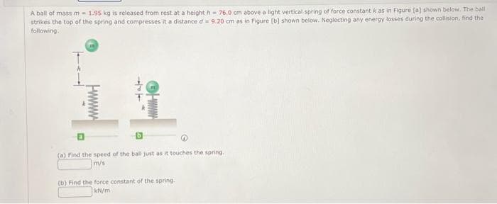 A ball of mass m = 1.95 kg is released from rest at a height h= 76.0 cm above a light vertical spring of force constant k as in Figure [a] shown below. The ball
strikes the top of the spring and compresses it a distance d = 9.20 cm as in Figure [b] shown below. Neglecting any energy losses during the collision, find the
following.
Hake
www
(a) Find the speed of the ball just as it touches the spring..
m/s
(b) Find the force constant of the spring.
kN/m