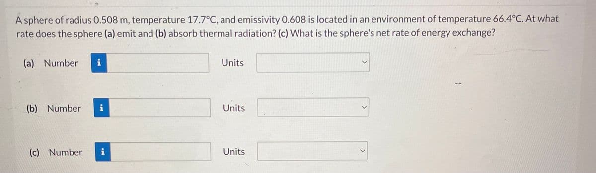A sphere of radius 0.508 m, temperature 17.7°C, and emissivity 0.608 is located in an environment of temperature 66.4°C. At what
rate does the sphere (a) emit and (b) absorb thermal radiation? (c) What is the sphere's net rate of energy exchange?
(a) Number i
(b) Number i
(c) Number
i
Units
Units
Units
>
