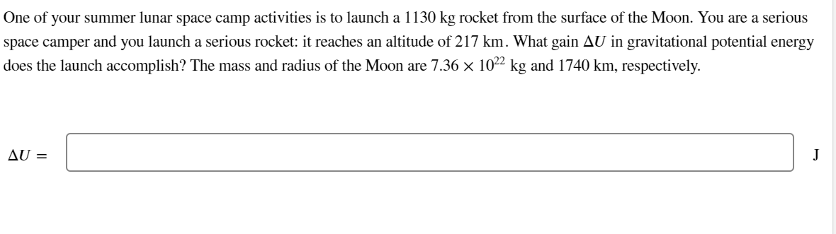 One of your summer lunar space camp activities is to launch a 1130 kg rocket from the surface of the Moon. You are a serious
space camper and you launch a serious rocket: it reaches an altitude of 217 km. What gain AU in gravitational potential energy
does the launch accomplish? The mass and radius of the Moon are 7.36 × 1022 kg and 1740 km, respectively.
AU =
J
