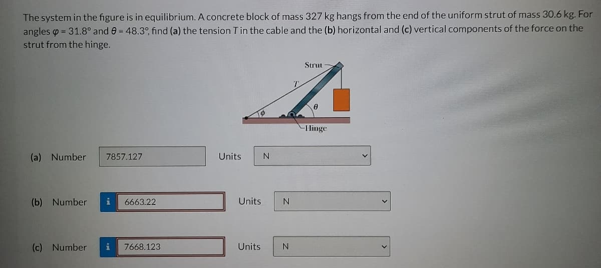 The system in the figure is in equilibrium. A concrete block of mass 327 kg hangs from the end of the uniform strut of mass 30.6 kg. For
angles = 31.8° and 0 = 48.3°, find (a) the tension T in the cable and the (b) horizontal and (c) vertical components of the force on the
strut from the hinge.
(a) Number 7857.127
(b) Number i 6663.22
(c) Number i 7668.123
Units
N
Units
Strut
z
0
Hinge
Units N
N