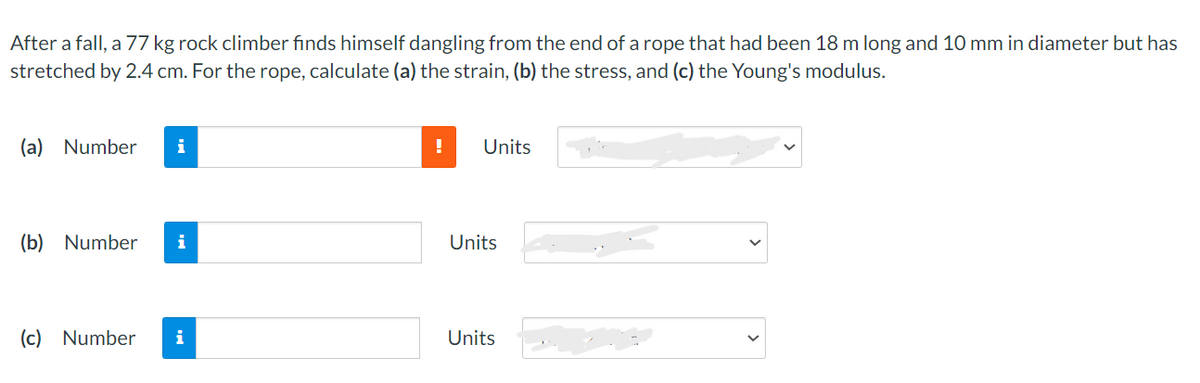 After a fall, a 77 kg rock climber finds himself dangling from the end of a rope that had been 18 m long and 10 mm in diameter but has
stretched by 2.4 cm. For the rope, calculate (a) the strain, (b) the stress, and (c) the Young's modulus.
(a) Number i
(b) Number i
(c) Number i
!
Units
Units
Units
