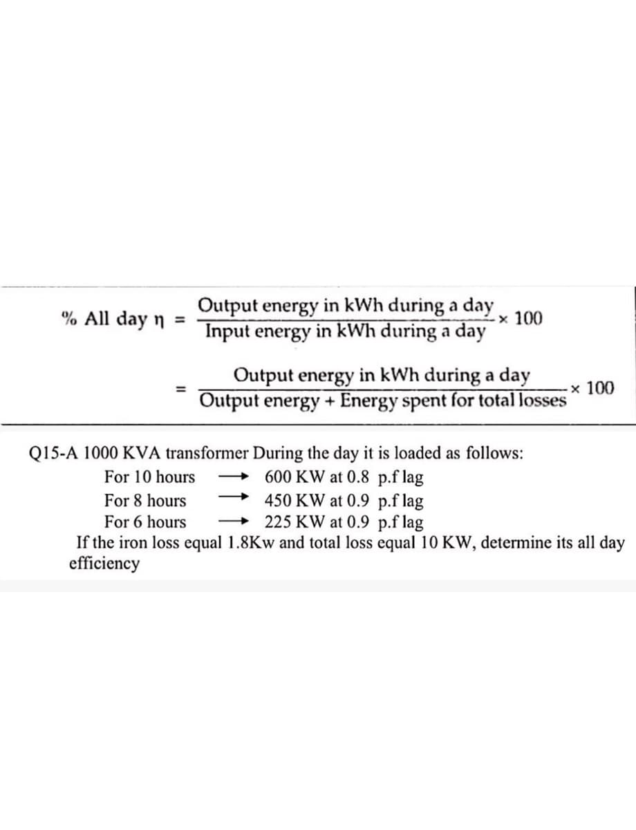 % All day n =
Output energy in kWh during a day.
Input energy in kWh during a day
× 100
Output energy in kWh during a day
× 100
Output energy+ Energy spent for total losses
Q15-A 1000 KVA transformer During the day it is loaded as follows:
For 10 hours
600 KW at 0.8 p.f lag
For 8 hours
For 6 hours
450 KW at 0.9
p.f lag
225 KW at 0.9 p.f lag
If the iron loss equal 1.8Kw and total loss equal 10 KW, determine its all day
efficiency