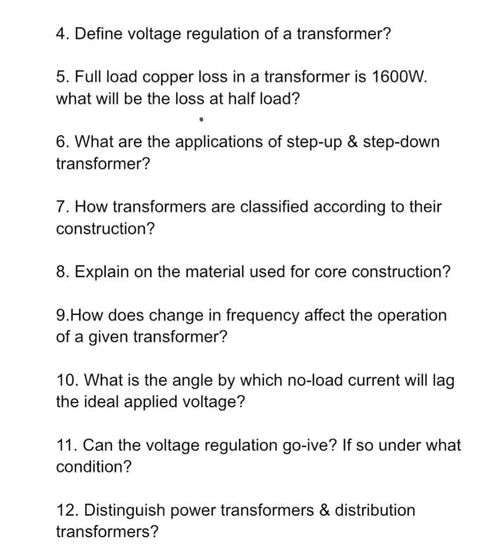 4. Define voltage regulation of a transformer?
5. Full load copper loss in a transformer is 1600W.
what will be the loss at half load?
6. What are the applications of step-up & step-down
transformer?
7. How transformers are classified according to their
construction?
8. Explain on the material used for core construction?
9.How does change in frequency affect the operation
of a given transformer?
10. What is the angle by which no-load current will lag
the ideal applied voltage?
11. Can the voltage regulation go-ive? If so under what
condition?
12. Distinguish power transformers & distribution
transformers?