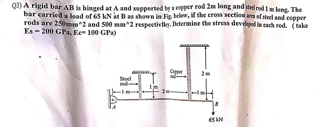 Q3) A rigid bar AB is hinged at A and supported by a copper rod 2m long and steel rod 1 m long. The
bar carried a load of 65 kN at B as shown in Fig. below, if the cross section area of steel and copper
rods are 250mm^2 and 500 mm^2 respectivlley. Determine the stress developed in each rod. (take
Es=200 GPa, Ec= 100 GPa)
A
munu
Steel
rod-
1 m
1 m-
2 m
Copper
rod
2 m
B
65 kN