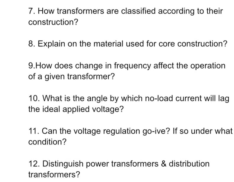 7. How transformers are classified according to their
construction?
8. Explain on the material used for core construction?
9.How does change in frequency affect the operation
of a given transformer?
10. What is the angle by which no-load current will lag
the ideal applied voltage?
11. Can the voltage regulation go-ive? If so under what
condition?
12. Distinguish power transformers & distribution
transformers?