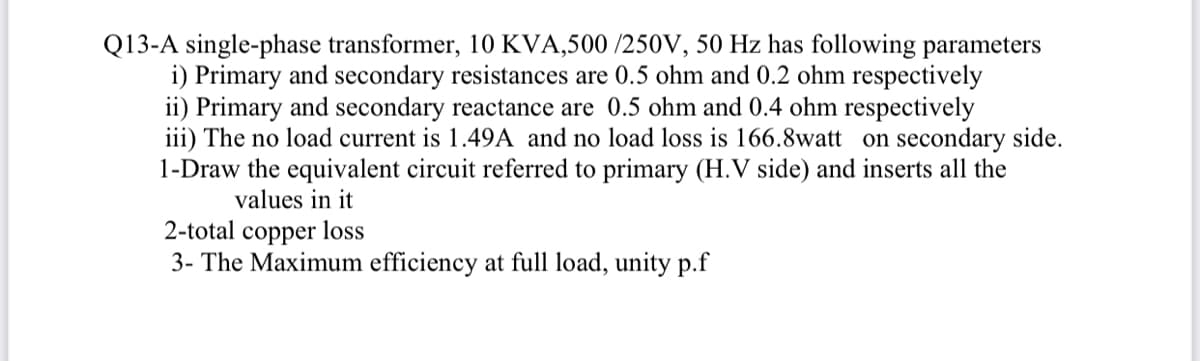 Q13-A single-phase transformer, 10 KVA,500/250V, 50 Hz has following parameters
i) Primary and secondary resistances are 0.5 ohm and 0.2 ohm respectively
ii) Primary and secondary reactance are 0.5 ohm and 0.4 ohm respectively
iii) The no load current is 1.49A and no load loss is 166.8watt on secondary side.
1-Draw the equivalent circuit referred to primary (H.V side) and inserts all the
values in it
2-total copper loss
3- The Maximum efficiency at full load, unity p.f