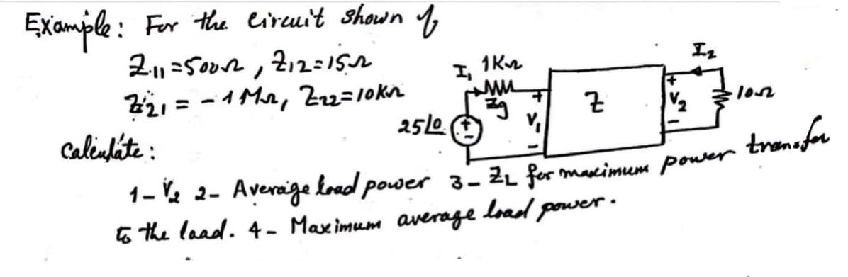 Example: For the circuit shown of
211=5002, 212=152
I,
1K22
Iz
Z21 = -1 Mr Z22=10kn
ww
zg
Z
1½
25/0
calendate:
V₁
1-V/2 2- Average load power 3 - Z2 for maximum power transfor
to the load. 4- Maximum average
load
I power.