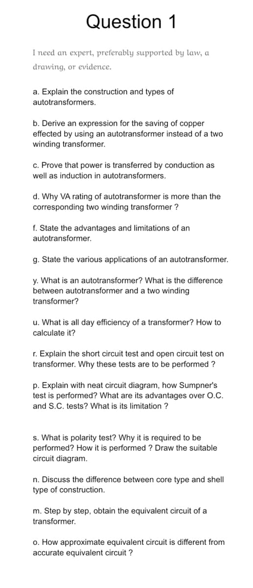 Question 1
I need an expert, preferably supported by law, a
drawing, or evidence.
a. Explain the construction and types of
autotransformers.
b. Derive an expression for the saving of copper
effected by using an autotransformer instead of a two
winding transformer.
c. Prove that power is transferred by conduction as
well as induction in autotransformers.
d. Why VA rating of autotransformer is more than the
corresponding two winding transformer ?
f. State the advantages and limitations of an
autotransformer.
g. State the various applications of an autotransformer.
y. What is an autotransformer? What is the difference
between autotransformer and a two winding
transformer?
u. What is all day efficiency of a transformer? How to
calculate it?
r. Explain the short circuit test and open circuit test on
transformer. Why these tests are to be performed?
p. Explain with neat circuit diagram, how Sumpner's
test is performed? What are its advantages over O.C.
and S.C. tests? What is its limitation?
s. What is polarity test? Why it is required to be
performed? How it is performed ? Draw the suitable
circuit diagram.
n. Discuss the difference between core type and shell
type of construction.
m. Step by step, obtain the equivalent circuit of a
transformer.
o. How approximate equivalent circuit is different from
accurate equivalent circuit ?