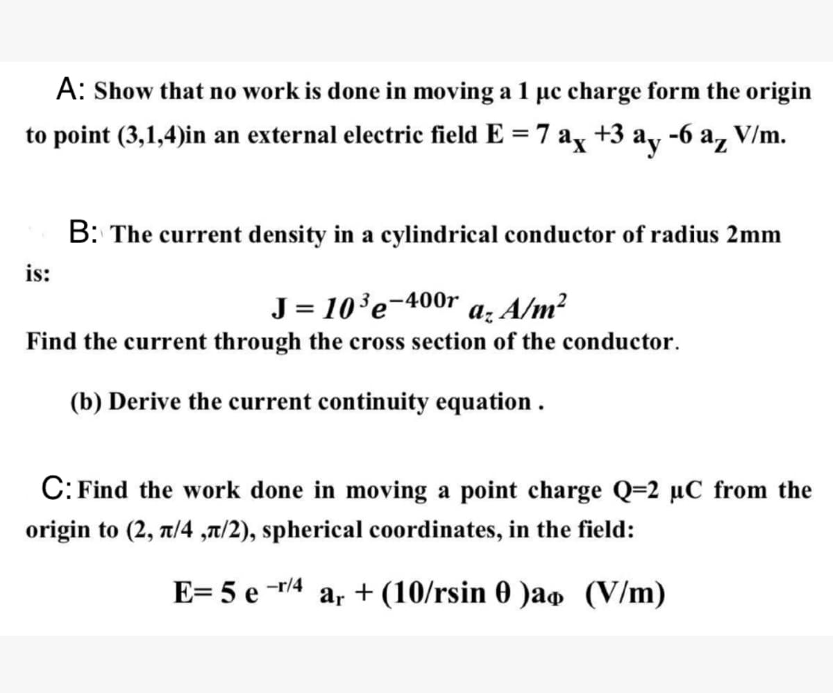 A: Show that no work is done in moving a 1 μc charge form the origin
to point (3,1,4)in an external electric field E = 7 ax +3 ay -6 az V/m.
is:
B: The current density in a cylindrical conductor of radius 2mm
J = 10³e-400r az A/m²
Find the current through the cross section of the conductor.
(b) Derive the current continuity equation.
C: Find the work done in moving a point charge Q=2 μC from the
origin to (2, л/4,л/2), spherical coordinates, in the field:
E= 5 e -r/4
ar (10/rsin 0 )ao (V/m)