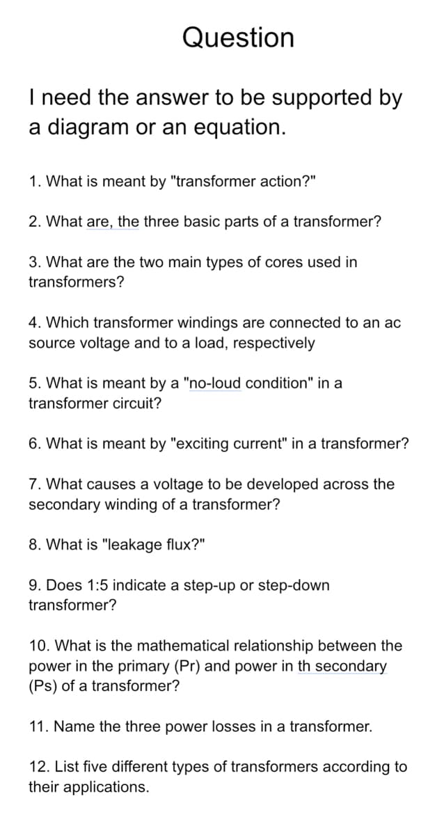 Question
I need the answer to be supported by
a diagram or an equation.
1. What is meant by "transformer action?"
2. What are, the three basic parts of a transformer?
3. What are the two main types of cores used in
transformers?
4. Which transformer windings are connected to an ac
source voltage and to a load, respectively
5. What is meant by a "no-loud condition" in a
transformer circuit?
6. What is meant by "exciting current" in a transformer?
7. What causes a voltage to be developed across the
secondary winding of a transformer?
8. What is "leakage flux?"
9. Does 1:5 indicate a step-up or step-down
transformer?
10. What is the mathematical relationship between the
power in the primary (Pr) and power in th secondary
(Ps) of a transformer?
11. Name the three power losses in a transformer.
12. List five different types of transformers according to
their applications.