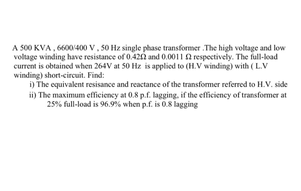 A 500 KVA, 6600/400 V, 50 Hz single phase transformer. The high voltage and low
voltage winding have resistance of 0.422 and 0.0011 2 respectively. The full-load
current is obtained when 264V at 50 Hz is applied to (H.V winding) with (L.V
winding) short-circuit. Find:
i) The equivalent resisance and reactance of the transformer referred to H.V. side
ii) The maximum efficiency at 0.8 p.f. lagging, if the efficiency of transformer at
25% full-load is 96.9% when p.f. is 0.8 lagging