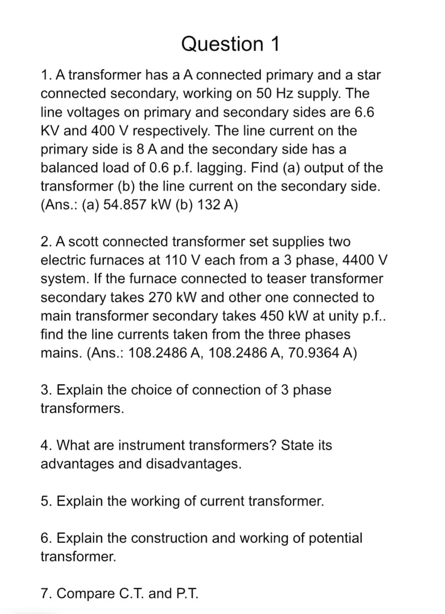Question 1
1. A transformer has a A connected primary and a star
connected secondary, working on 50 Hz supply. The
line voltages on primary and secondary sides are 6.6
KV and 400 V respectively. The line current on the
primary side is 8 A and the secondary side has a
balanced load of 0.6 p.f. lagging. Find (a) output of the
transformer (b) the line current on the secondary side.
(Ans. (a) 54.857 kW (b) 132 A)
2. A scott connected transformer set supplies two
electric furnaces at 110 V each from a 3 phase, 4400 V
system. If the furnace connected to teaser transformer
secondary takes 270 kW and other one connected to
main transformer secondary takes 450 kW at unity p.f..
find the line currents taken from the three phases
mains. (Ans.: 108.2486 A, 108.2486 A, 70.9364 A)
3. Explain the choice of connection of 3 phase
transformers.
4. What are instrument transformers? State its
advantages and disadvantages.
5. Explain the working of current transformer.
6. Explain the construction and working of potential
transformer.
7. Compare C.T. and P.T.