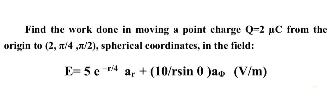 Find the work done in moving a point charge Q=2 μC from the
origin to (2, л/4,л/2), spherical coordinates, in the field:
-r/4
E=5e- ar + (10/rsin 0 )ao (V/m)