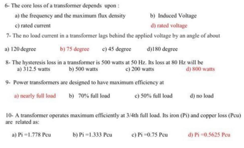 6- The core loss of a transformer depends upon :
a) the frequency and the maximum flux density
c) rated current
b) Induced Voltage
d) rated voltage
7- The no load current in a transformer lags behind the applied voltage by an angle of about
a) 120 degree
b) 75 degree
c) 45 degree
d)180 degree
8- The hysteresis loss in a transformer is 500 watts at 50 Hz. Its loss at 80 Hz will be
a) 312.5 watts
b) 500 watts
c) 200 watts
9- Power transformers are designed to have maximum efficiency at
d) 800 watts
a) nearly full load
b) 70% full load
c) 50% full load
d) no load
10- A transformer operates maximum efficiently at 3/4th full load. Its iron (Pi) and copper loss (Pcu)
are related as:
a) Pi=1.778 Pcu
b) Pi=1.333 Pcu
c) Pi=0.75 Pcu
d) Pi=0.5625 Peu