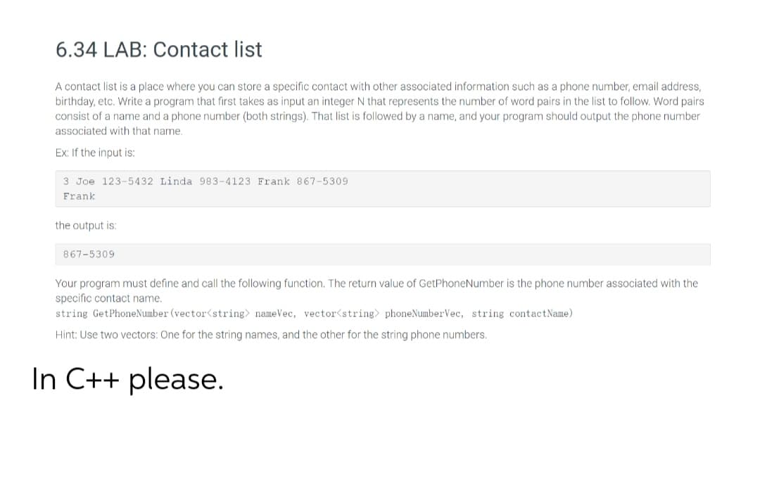 A contact list is a place where you can store a specific contact with other associated information such as a phone number, email address,
birthday, etc. Write a program that first takes as input an integer N that represents the number of word pairs in the list to follow. Word pairs
consist of a name and a phone number (both strings). That list is followed by a name, and your program should output the phone number
associated with that name.
Ex: If the input is:
3 Joe 123-5432 Linda 983-4123 Frank 867-5309
Frank
the output is:
867-5309
Your program must define and call the following function. The return value of GetPhoneNumber is the phone number associated with the
specific contact name.
string GetPhoneNumber (vector<string> nameVec, vector<string> phoneNumberVec, string contactName)
Hint: Use two vectors: One for the string names, and the other for the string phone numbers.
