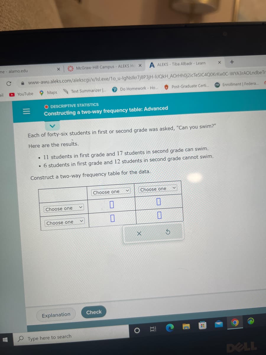 me - alamo.edu
C
X
YouTube
McGraw-Hill Campus - ALEKS Ho X
www-awu.aleks.com/alekscgi/x/Isl.exe/10_u-IgNslkr7j8P3jH-liJQkH_AOrHh0j2icTeSIC4Q0KrKwOC-WYA3rAOLndbe Tri
Do Homework - Ho.....
Maps
Text Summarizer ...
O DESCRIPTIVE STATISTICS
Constructing a two-way frequency table: Advanced
Each of forty-six students in first or second grade was asked, "Can you swim?"
Here are the results.
Choose one
• 11 students in first grade and 17 students in second grade can swim.
• 6 students in first grade and 12 students in second grade cannot swim.
Construct a two-way frequency table for the data.
Choose one
Explanation
Type here to search
A ALEKS-Tiba Albadr - Learn
Choose one
Check
0
0
Choose one
X
0
0
S
X
+
FSA Enrollment | Federa...
Post-Graduate Certi..
H
G
DELL
