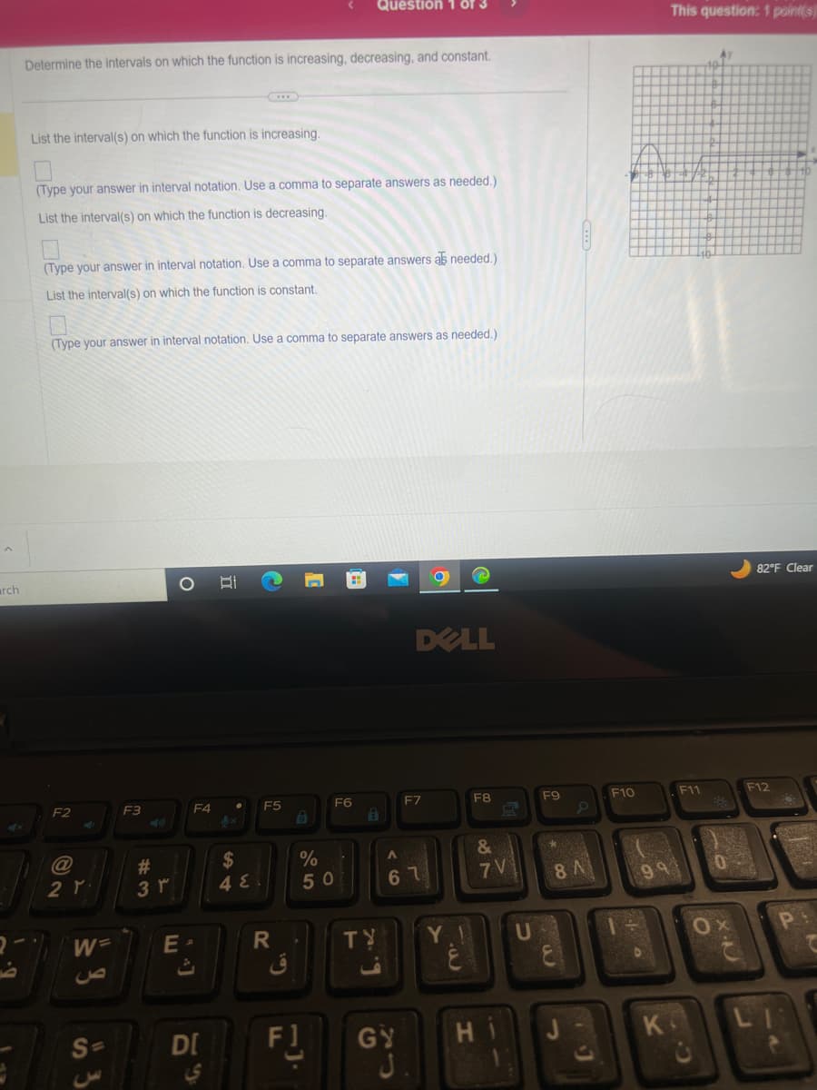 arch
Determine the intervals on which the function is increasing, decreasing, and constant.
List the interval(s) on which the function is increasing.
(Type your answer in interval notation. Use a comma to separate answers as needed.)
List the interval(s) on which the function is decreasing.
(Type your answer in interval notation. Use a comma to separate answers as needed.)
List the interval(s) on which the function is constant.
(Type your answer in interval notation. Use a comma to separate answers as needed.)
F2
2 ۲۰
W=
S=
F3
5
#
3 r
O Di
E
F4
DI
LS
$
4 E
C
F5
R
6
Question 1 of 3
1
F]
%
50
1
F6
Ô
DELL
GY
J
F7
A
61
Y
له
F8
&
7 V
H
1
U
F9
*
8 A
F10
40
99
K
This question: 1 point(s)
F11
Ay
0
C.X
82°F Clear
F12
a
A