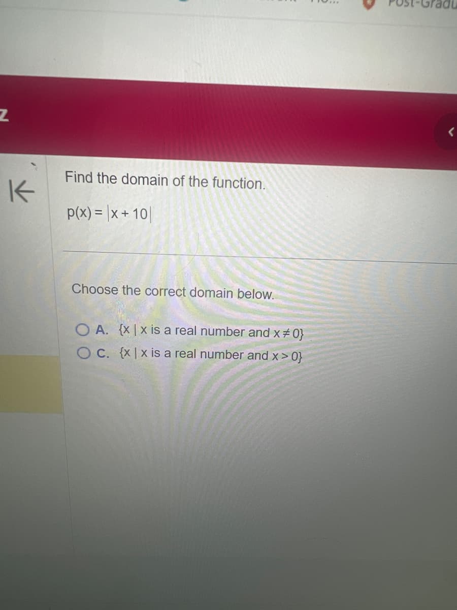 Z
K
Find the domain of the function.
p(x) = x + 10
Choose the correct domain below.
OA. {x|x is a real number and x #0}
O c. {x|x is a real number and x>0}